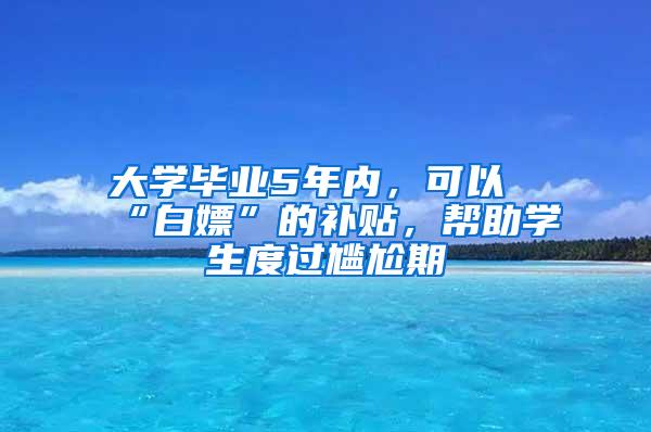 大学毕业5年内，可以“白嫖”的补贴，帮助学生度过尴尬期