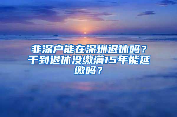 非深户能在深圳退休吗？干到退休没缴满15年能延缴吗？