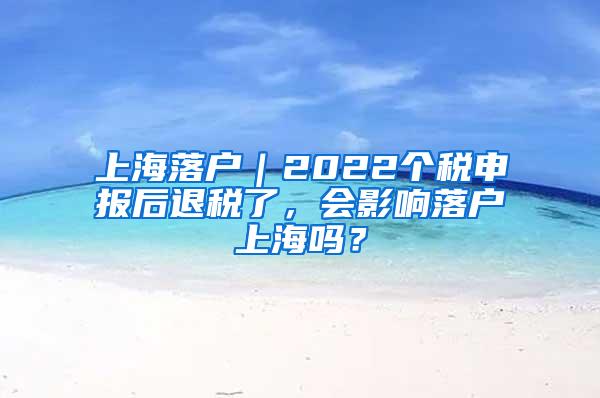 上海落户｜2022个税申报后退税了，会影响落户上海吗？