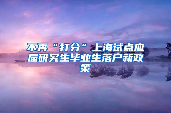 不再“打分”上海试点应届研究生毕业生落户新政策