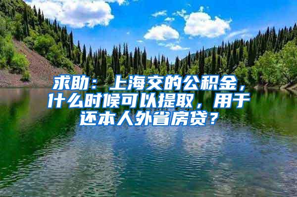 求助：上海交的公积金，什么时候可以提取，用于还本人外省房贷？