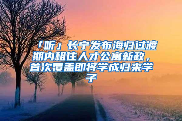 「听」长宁发布海归过渡期内租住人才公寓新政，首次覆盖即将学成归来学子