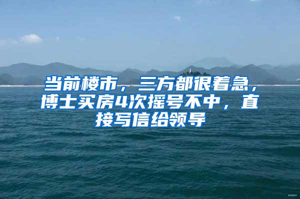 当前楼市，三方都很着急，博士买房4次摇号不中，直接写信给领导