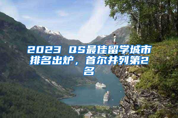 2023 QS最佳留学城市排名出炉，首尔并列第2名