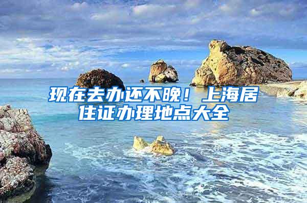 现在去办还不晚！上海居住证办理地点大全