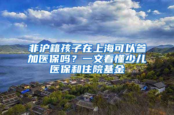 非沪籍孩子在上海可以参加医保吗？一文看懂少儿医保和住院基金