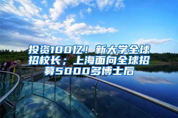 投资100亿！新大学全球招校长；上海面向全球招募5000多博士后