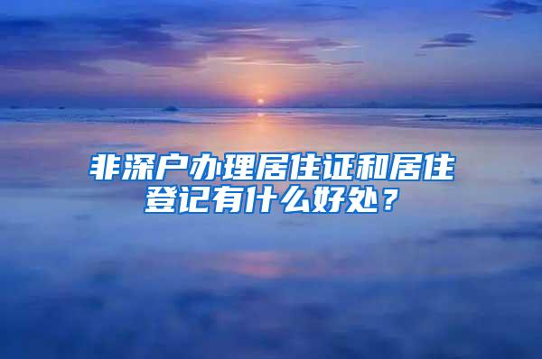 非深户办理居住证和居住登记有什么好处？