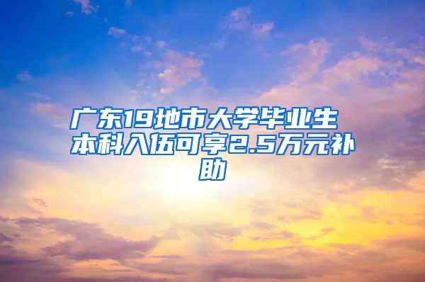 广东19地市大学毕业生 本科入伍可享2.5万元补助