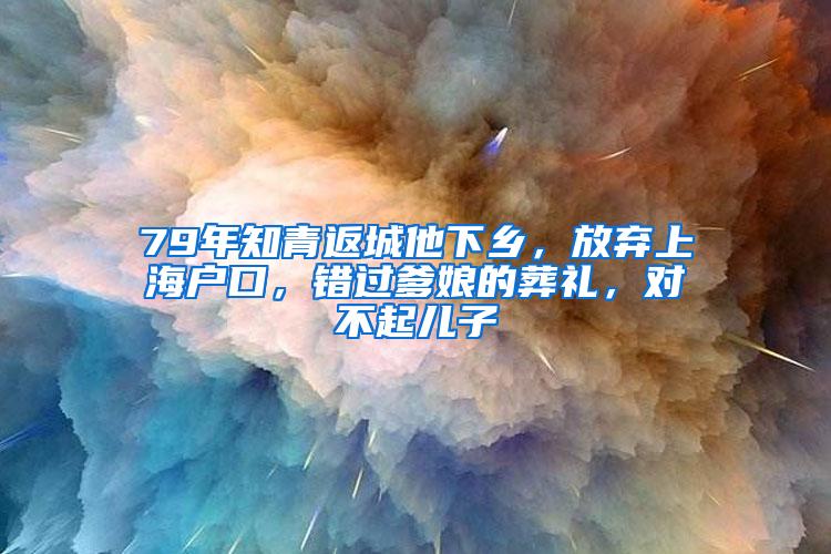 79年知青返城他下乡，放弃上海户口，错过爹娘的葬礼，对不起儿子