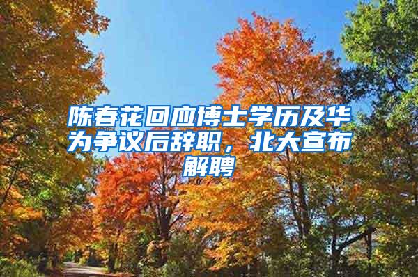 陈春花回应博士学历及华为争议后辞职，北大宣布解聘