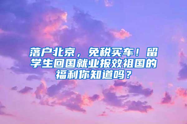 落户北京，免税买车！留学生回国就业报效祖国的福利你知道吗？