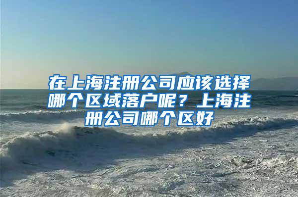 在上海注册公司应该选择哪个区域落户呢？上海注册公司哪个区好