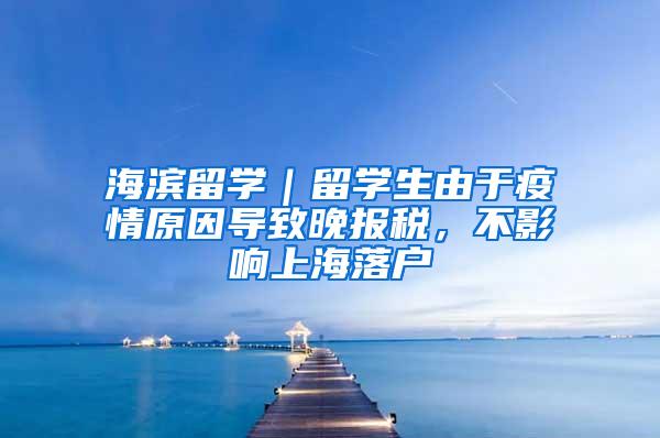 海滨留学｜留学生由于疫情原因导致晚报税，不影响上海落户