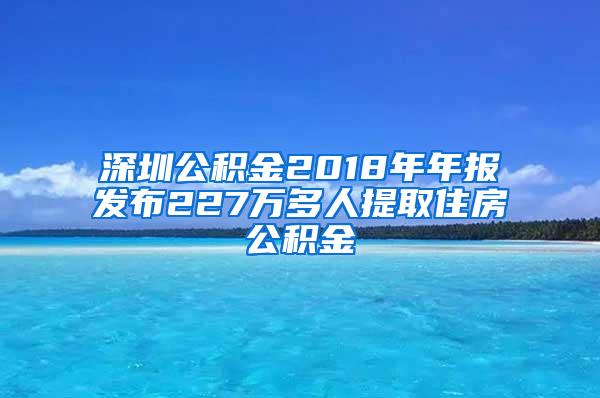 深圳公积金2018年年报发布227万多人提取住房公积金