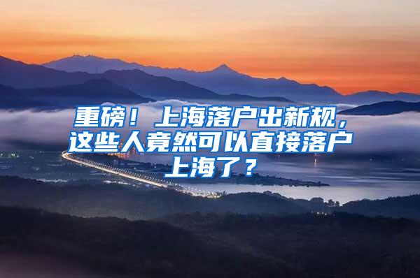 重磅！上海落户出新规，这些人竟然可以直接落户上海了？