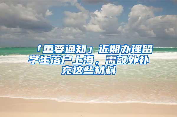 「重要通知」近期办理留学生落户上海，需额外补充这些材料→