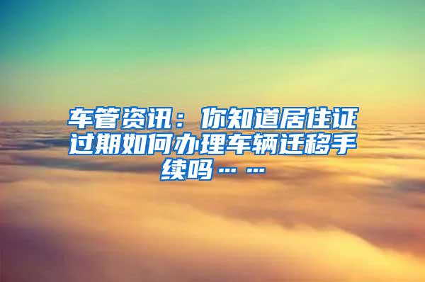 车管资讯：你知道居住证过期如何办理车辆迁移手续吗……