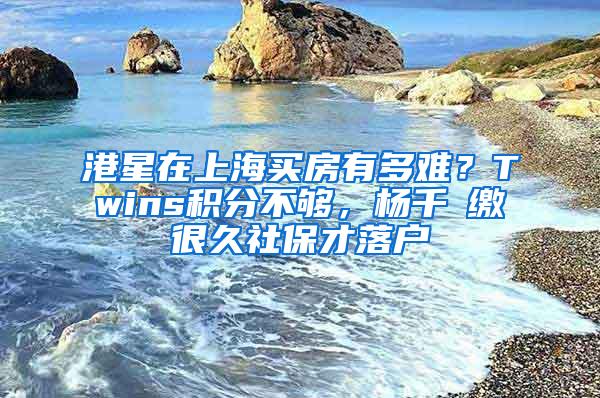 港星在上海买房有多难？Twins积分不够，杨千嬅缴很久社保才落户