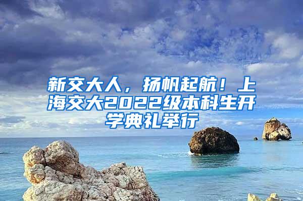 新交大人，扬帆起航！上海交大2022级本科生开学典礼举行