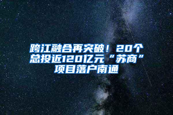 跨江融合再突破！20个总投近120亿元“苏商”项目落户南通