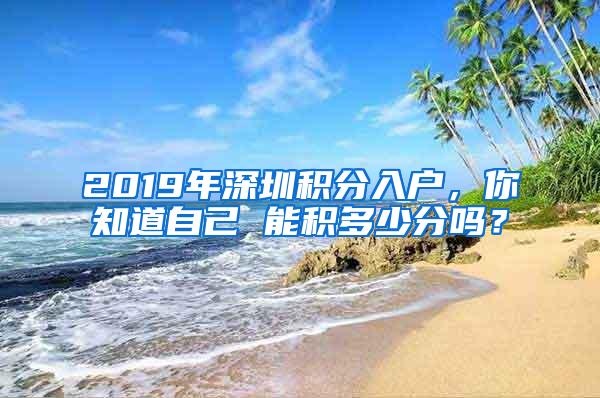 2019年深圳积分入户，你知道自己 能积多少分吗？