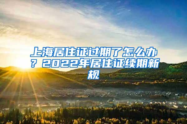 上海居住证过期了怎么办？2022年居住证续期新规