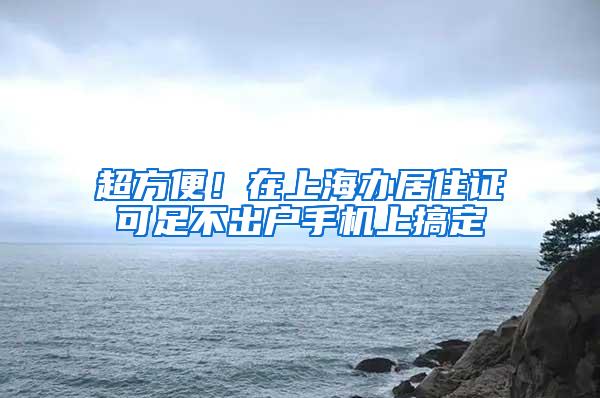 超方便！在上海办居住证可足不出户手机上搞定