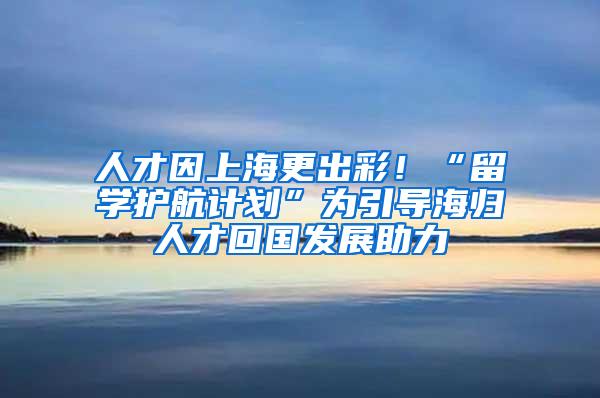 人才因上海更出彩！“留学护航计划”为引导海归人才回国发展助力