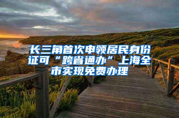 长三角首次申领居民身份证可“跨省通办”上海全市实现免费办理