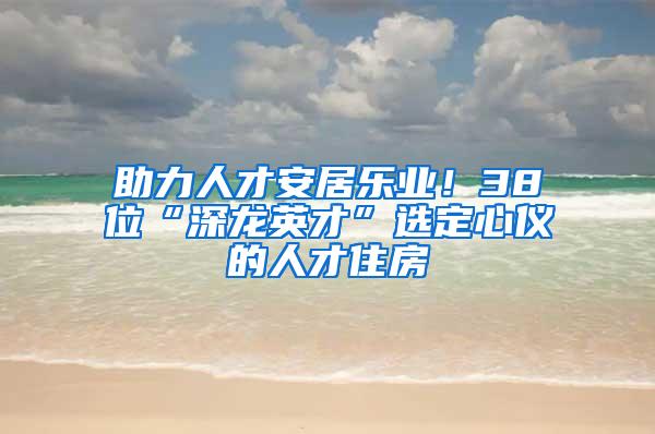 助力人才安居乐业！38位“深龙英才”选定心仪的人才住房