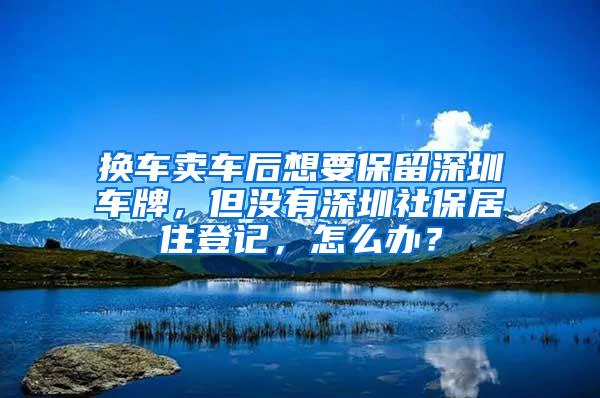 换车卖车后想要保留深圳车牌，但没有深圳社保居住登记，怎么办？