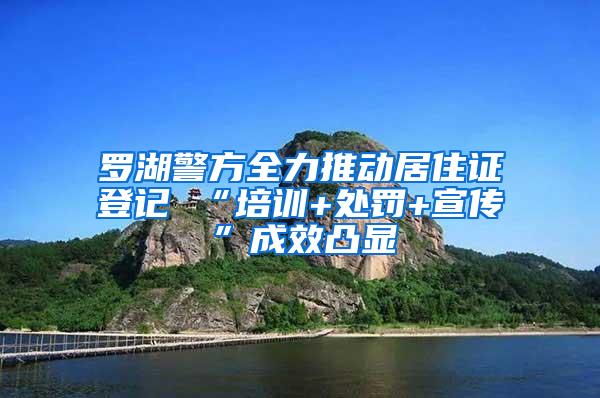 罗湖警方全力推动居住证登记 “培训+处罚+宣传”成效凸显