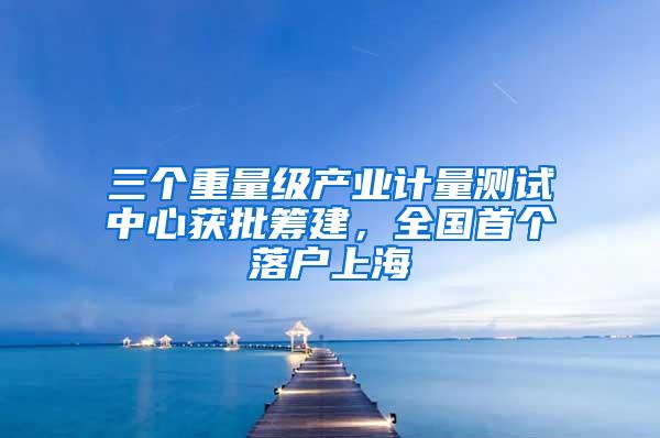 三个重量级产业计量测试中心获批筹建，全国首个落户上海