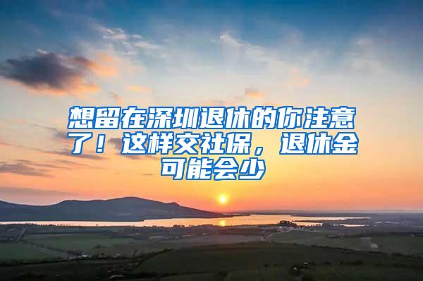 想留在深圳退休的你注意了！这样交社保，退休金可能会少