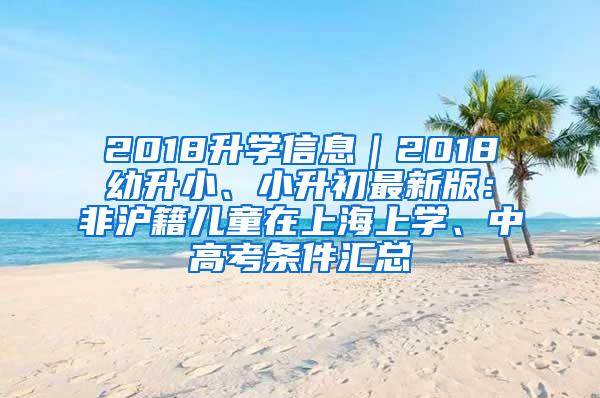 2018升学信息｜2018幼升小、小升初最新版：非沪籍儿童在上海上学、中高考条件汇总