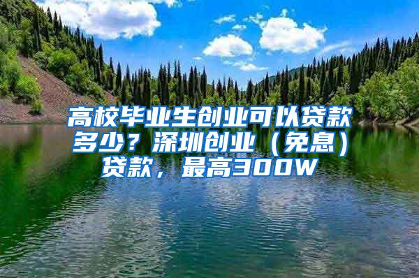 高校毕业生创业可以贷款多少？深圳创业（免息）贷款，最高300W