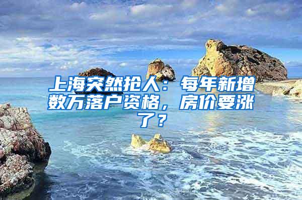 上海突然抢人：每年新增数万落户资格，房价要涨了？