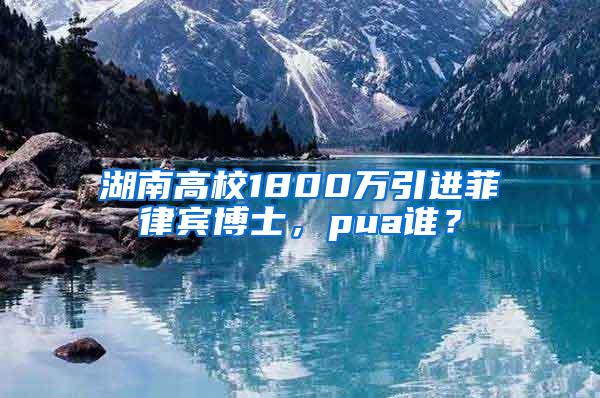 湖南高校1800万引进菲律宾博士，pua谁？