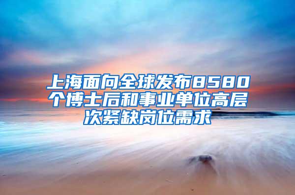 上海面向全球发布8580个博士后和事业单位高层次紧缺岗位需求