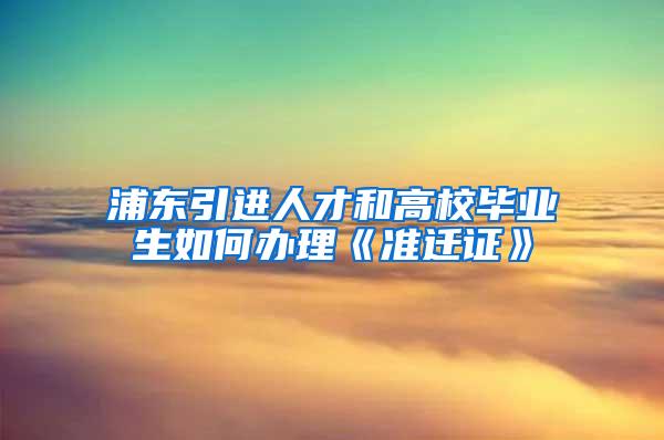 浦东引进人才和高校毕业生如何办理《准迁证》