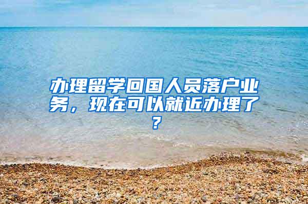 办理留学回国人员落户业务，现在可以就近办理了？