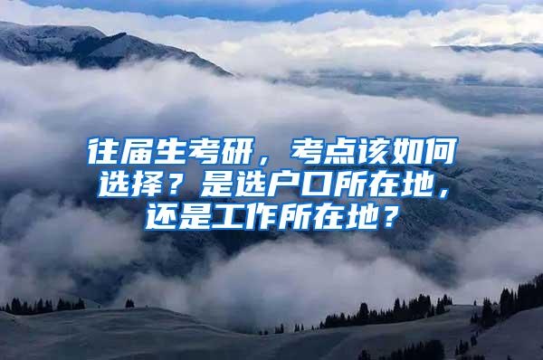 往届生考研，考点该如何选择？是选户口所在地，还是工作所在地？