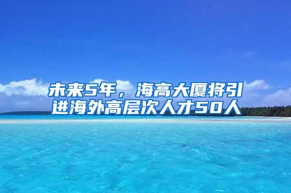 未来5年，海高大厦将引进海外高层次人才50人