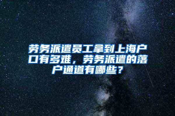 劳务派遣员工拿到上海户口有多难，劳务派遣的落户通道有哪些？