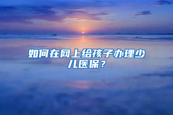 如何在网上给孩子办理少儿医保？