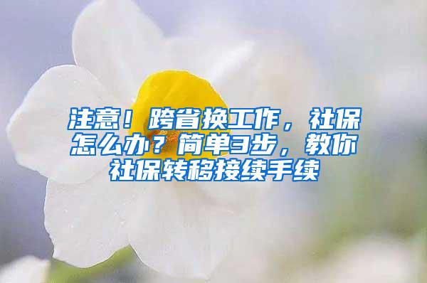 注意！跨省换工作，社保怎么办？简单3步，教你社保转移接续手续