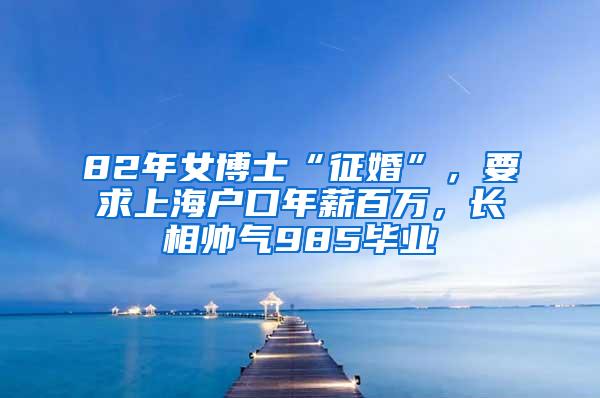 82年女博士“征婚”，要求上海户口年薪百万，长相帅气985毕业