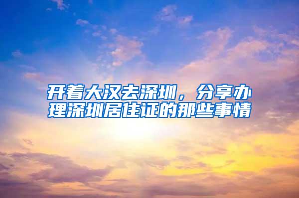 开着大汉去深圳，分享办理深圳居住证的那些事情