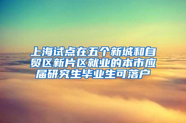 上海试点在五个新城和自贸区新片区就业的本市应届研究生毕业生可落户